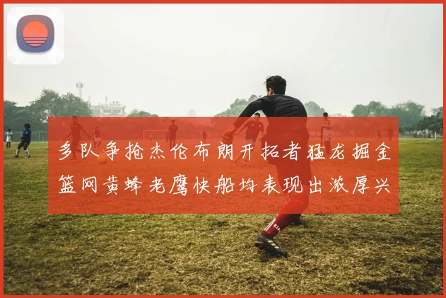 多队争抢杰伦布朗开拓者猛龙掘金篮网黄蜂老鹰快船均表现出浓厚兴趣