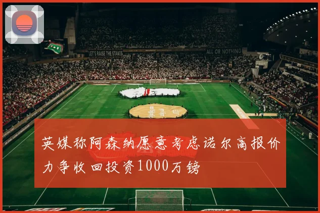 英媒称阿森纳愿意考虑诺尔高报价力争收回投资1000万镑