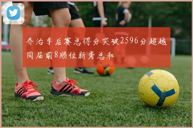 乔治季后赛总得分突破2596分超越同届前8顺位新秀总和