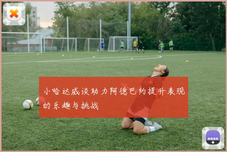小哈达威谈助力阿德巴约提升表现的乐趣与挑战
