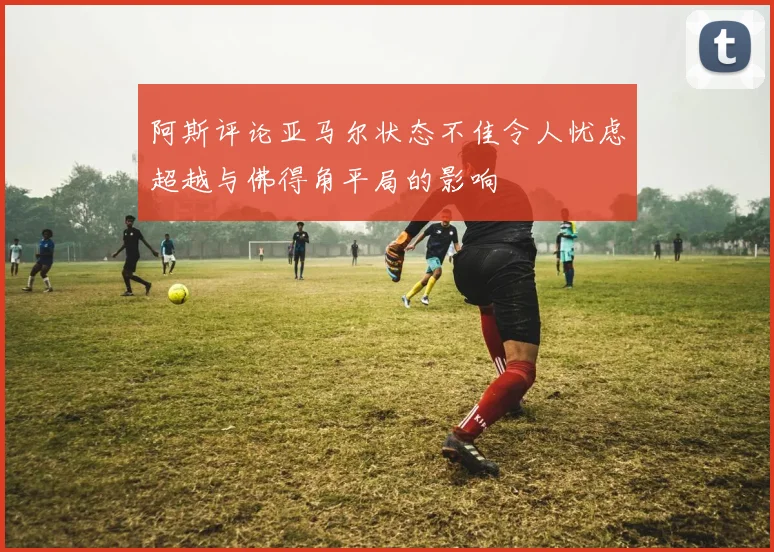阿斯评论亚马尔状态不佳令人忧虑超越与佛得角平局的影响