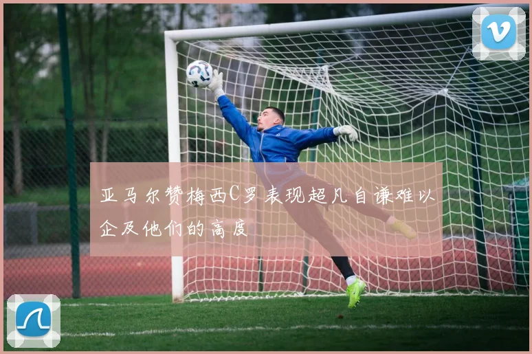 亚马尔赞梅西C罗表现超凡自谦难以企及他们的高度
