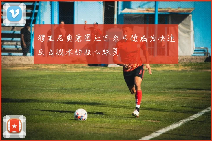 穆里尼奥意图让巴尔韦德成为快速反击战术的核心球员