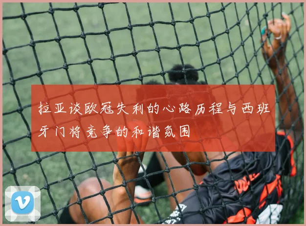 拉亚谈欧冠失利的心路历程与西班牙门将竞争的和谐氛围