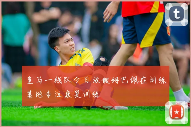 皇马一线队今日放假姆巴佩在训练基地专注康复训练