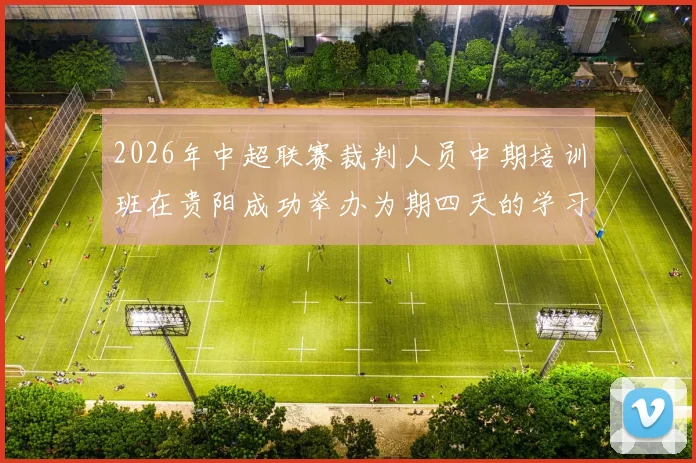 2026年中超联赛裁判人员中期培训班在贵阳成功举办为期四天的学习与交流活动