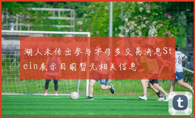 湖人未传出参与字母多交易消息Stein表示目前暂无相关信息