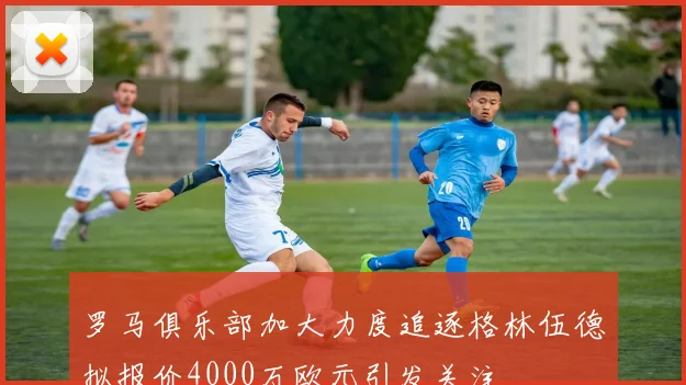 罗马俱乐部加大力度追逐格林伍德拟报价4000万欧元引发关注