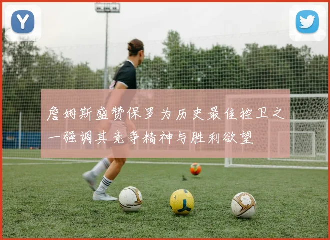 詹姆斯盛赞保罗为历史最佳控卫之一强调其竞争精神与胜利欲望