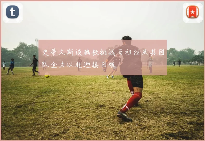 史蒂文斯谈执教挑战马祖拉及其团队全力以赴迎接困难