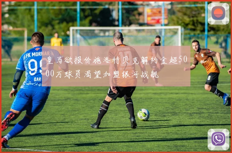 皇马欲报价施洛特贝克解约金超5000万球员渴望加盟银河战舰