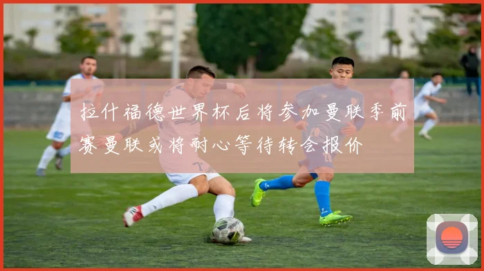 拉什福德世界杯后将参加曼联季前赛曼联或将耐心等待转会报价