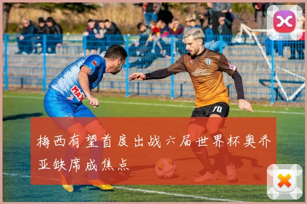梅西有望首度出战六届世界杯奥乔亚缺席成焦点